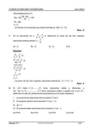 UNMSM-CENTRO PREUNIVERSITARIO Ciclo 2020-I
Semana Nº 3 (Prohibida su reproducción y venta) Pág. 59
Rpta.: C
7. En la inecuación en x,
a x
0
x 1 a
 

determine la suma de las tres mayores
soluciones enteras,donde
1
a .
2
 
A) – 3 B) – 6 C) – 9 D) 6
Solución:
2 2
a x
0.
x 1 a
a x x
0
a(x 1)
 

 


trinomio positivo
2 2
x x a
0
(x 1)
1
0
x 1
x 1
La suma de las tres mayores soluciones enteras es : 2 1 0 3.
 





     
Rpta.: A
8. Si 2 2
a x 4abx 1 0............(*)
   tiene soluciones reales y diferentes, y
2
bx 2x a 0.......................(**)
   tiene soluciones reales e iguales con a y b Z
 ,
determine el valor de verdad de las proposiciones en el orden respectivo.
I. La suma de las soluciones de la ecuación (*) es 4.
II. El conjunto solución de la ecuación (**) es  
1 .

III. ab = 1.
IV. El producto delas soluciones de la ecuación (*) es 1.
A) FFVF B) FFVV C) FFFV D) FVVF
peras b 2b
5a(2) 12b(3) 128...............(1)
6a 14b 54.........................(2)
54 6a
De (2) : b
14
Reemplazando en (1) :
54 6a
10a 36 128
14
76 38a
a 2
E
 
 



 
 
 
 


 l número de manzanas que recibe Carmela es : 5(2) 2 12.
 
111
 