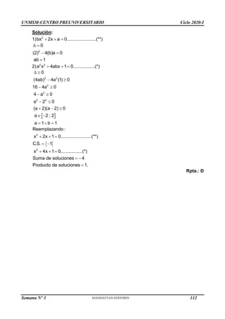 UNMSM-CENTRO PREUNIVERSITARIO Ciclo 2020-I
Semana Nº 3 (Prohibida su reproducción y venta) Pág. 60
Solución:
1) 2
bx 2x a 0.......................(**)
  
2
0
(2) 4(b)a 0
ab 1
 
 

2) 2 2
a x 4abx 1 0.................(*)
  
 
2 2
2
2
2 2
0
(4ab) 4a (1) 0
16 4a 0
4 a 0
a 2 0
(a 2)(a 2) 0
a 2 ; 2
a 1 b 1
 
 
 
 
 
  
 
  
 
2
Reemplazando :
x 2x 1 0........................(**)
C.S. 1
  
 
2
x 4x 1 0.................(*)
Suma de soluciones 4
Producto de soluciones 1.
  
 

Rpta.: D
112
 