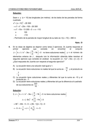 UNMSM-CENTRO PREUNIVERSITARIO Ciclo 2019-II
Semana Nº 3 (Prohibida su reproducción y venta) Pág. 53
Solución:
Sean x y (x + 10) las longitudes (en metros) de los lados de las parcelas de forma
cuadrada
 
 
2
2
2 2
2
x x 10 26 500
x x 20x 100 26 500
x 10x 13 200 0 x 110
x 120
x -110
Perímetro de la parcela de mayor longitud de su lado es: 4 x 10 480 m
  
    
     
  
Rpta.: D
4. En la clase de álgebra se dejaron como tarea 2 ejercicios .Si Juanita responde el
primer ejercicio que consiste en encontrar el conjunto
 
 
     
 
 
 
 
2 5
J k / x 3kx 11k 0 no tiene soluciones reales
4
y n el número de
elementos enteros de J , después con la información obtenida debe resolver el
segundo ejercicio que consiste en analizar la ecuación    
    
2
n 1 x 3nx n 2 0
¿Qué respuesta dio Juanita con respecto al segundo ejercicio?
A) La ecuación tiene una solución real igual a 1.
B) La ecuación tiene soluciones no reales tal que la suma es 
15
4
y el producto es

7
4
.
C) La ecuación tiene soluciones reales y diferentes tal que la suma es -15 y el
producto es – 7.
D) La ecuación tiene soluciones reales y diferentes tal que la diferencia al cuadrado
de sus soluciones es
337
.
16
Solución:
 
  
 
 
     
 
 
 
 
 
     
 
 
       
       
2
2
2
5
I) J k / x 3kx 11k 0 no tiene soluciones reales
4
5
3k 4 11k 0
4
9k 44k 5 0 9k 1 k 5 0
1 1
5 k J 5, , n 5
9 9
114
 