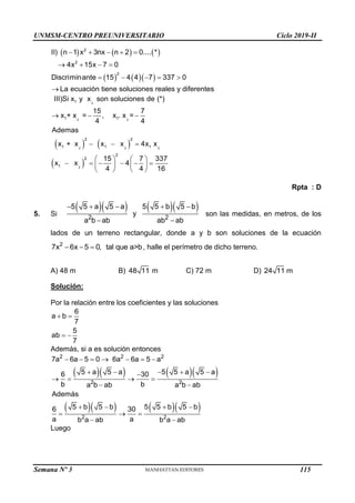 UNMSM-CENTRO PREUNIVERSITARIO Ciclo 2019-II
Semana Nº 3 (Prohibida su reproducción y venta) Pág. 54
     
    
    
   
    

2
2
2
II) n 1 x 3nx n 2 0.... *
4x 15x 7 0
Discriminante 15 4 4 7 337 0
La ecuación tiene soluciones reales y diferentes
   
 
  
  
   
     
   
   
2
2 2
2 2 2
2
1
1 1
2 2
1 1 1
2
2
1
III)Si x y x son soluciones de (*)
15 7
x + x = , x . x =
4 4
Ademas
x + x x x 4x x
15 7 337
x x 4
4 4 16
Rpta : D
5. Si
     
    
 
2 2
5 5 a 5 a 5 5 b 5 b
y
a b ab ab ab
son las medidas, en metros, de los
lados de un terreno rectangular, donde a y b son soluciones de la ecuación
  
2
7x 6x 5 0, tal que a>b, halle el perímetro de dicho terreno.
A) 48 m B) 48 11 m C) 72 m D) 24 11 m
Solución:
Por la relación entre los coeficientes y las soluciones
 
 
6
a b
7
5
ab
7
Además, si a es solución entonces
     
     
      
    

   
 
   
  
 
2 2 2
2 2
2 2
7a 6a 5 0 6a 6a 5 a
5 a 5 a 5 5 a 5 a
6 30
b b
a b ab a b ab
Además
5 b 5 b 5 5 b 5 b
6 30
a a
b a ab b a ab
Luego
115
 