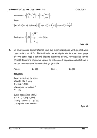 UNMSM-CENTRO PREUNIVERSITARIO Ciclo 2019-II
Semana Nº 3 (Prohibida su reproducción y venta) Pág. 55
       
2
2 2 2
30 30 a b
Perímetro 2 2 30
b a ab
Como
6 5 4 11
a b a b 4ab a b 4 a b
7 7 7
4 11
7
Perímetro 2 30 48 11 m.
5
7
 
 
   
   
   
 
   
 
   
           
   
   
 
 
 
 
 
  
 
 
 
 

 
 
 
 
Rpta : B
6. Un empresario de Gamarra fabrica polos que tienen un precio de venta de S/ 55 y un
costo unitario de S/ 35. Mensualmente, por el alquiler del local de venta paga
S/ 1000, por el pago al personal el gasto asciende a S/ 6000 y otros gastos son de
S/ 5000. Determine el mínimo número de polos que el empresario debe fabricar y
vender, mensualmente, para que obtenga ganancia.
A) 600 B) 599 C) 601 D) 200
Solución:
 

Sea q la cantidad de polos
el costo total C será
C 35q 12000
el precio de venta total V
V 55q
   
    

Luego la ganancia total G
G V C 20q 12000
20q 12000 0 q 600
601 polos como mínimo.
Rpta.:C
116
 