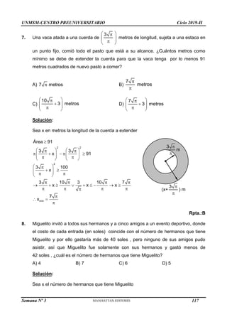 UNMSM-CENTRO PREUNIVERSITARIO Ciclo 2019-II
Semana Nº 3 (Prohibida su reproducción y venta) Pág. 56
7. Una vaca atada a una cuerda de
 

 
 

 
3
metros de longitud, sujeta a una estaca en
un punto fijo, comió todo el pasto que está a su alcance. ¿Cuántos metros como
mínimo se debe de extender la cuerda para que la vaca tenga por lo menos 91
metros cuadrados de nuevo pasto a comer?
A) 
7 metros B)


7
metros
C)
 


 
 

 
10
3 metros D)
 


 
 

 
7
3 metros
Solución:
Sea x en metros la longitud de la cuerda a extender

   
 
    
   
   
 
   
 

 
 
 
 
 
   
        
   


 

2 2
2
mín
Área 91
3 3
x 91
3 100
x
3 10 3 10 7
x x x
7
x
Rpta.:B
8. Miguelito invitó a todos sus hermanos y a cinco amigos a un evento deportivo, donde
el costo de cada entrada (en soles) coincide con el número de hermanos que tiene
Miguelito y por ello gastaría más de 40 soles , pero ninguno de sus amigos pudo
asistir, así que Miguelito fue solamente con sus hermanos y gastó menos de
42 soles , ¿cuál es el número de hermanos que tiene Miguelito?
A) 4 B) 7 C) 6 D) 5
Solución:
Sea x el número de hermanos que tiene Miguelito


3
m
(x+


3
) m
117
 
