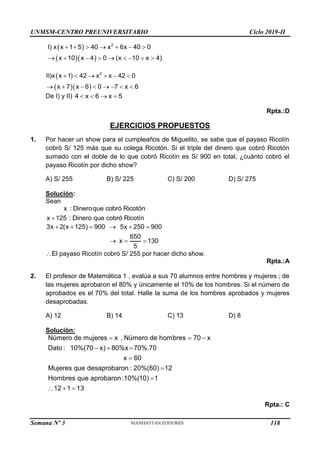UNMSM-CENTRO PREUNIVERSITARIO Ciclo 2019-II
Semana Nº 3 (Prohibida su reproducción y venta) Pág. 57
 
  
2
I) x x 1 5 40 x 6x 40 0
x 10 x 4 0 (x 10 x 4)
      
        
 
  
     
       
2
II)x x 1 42 x x 42 0
x 7 x 6 0 7 x 6
De I) y II)    
4 x 6 x 5
Rpta.:D
EJERCICIOS PROPUESTOS
1. Por hacer un show para el cumpleaños de Miguelito, se sabe que el payaso Ricotín
cobró S/ 125 más que su colega Ricotón. Si el triple del dinero que cobró Ricotón
sumado con el doble de lo que cobró Ricotín es S/ 900 en total, ¿cuánto cobró el
payaso Ricotín por dicho show?
A) S/ 255 B) S/ 225 C) S/ 200 D) S/ 275
Solución:
Sean
x : Dineroque cobró Ricotón
x 125 : Dinero que cobró Ricotín

3x 2(x 125) 900 5x 250 900
650
x 130
5
     
  
El payaso Ricotín cobró S/ 255 por hacer dicho show.
Rpta.:A
2. El profesor de Matemática 1 , evalúa a sus 70 alumnos entre hombres y mujeres ; de
las mujeres aprobaron el 80% y únicamente el 10% de los hombres. Si el número de
aprobados es el 70% del total. Halle la suma de los hombres aprobados y mujeres
desaprobadas.
A) 12 B) 14 C) 13 D) 8
Solución:
  
  



  
Número de mujeres x , Número de hombres 70 x
Dato : 10%(70 x) 80%x 70%.70
x 60
Mujeres que desaprobaron : 20%(60) 12
Hombres que aprobaron :10%(10) 1
12 1 13
Rpta.: C
118
 