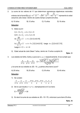 UNMSM-CENTRO PREUNIVERSITARIO Ciclo 2020-I
Semana Nº 1 (Prohibida su reproducción y venta) Pág. 49
2. La suma de los valores de “n” que determinan expresiones algebraicas racionales
enteras de la forma n 3 6 n n 3
20 12
n 1 n 1 n 1
G(x,y) x y 5x y nx y
  
  
   representa la edad
actual de Julio César. Dentro de cuánto tiempo cumplirá 20 años.
A) 10 años B) 12 años C) 13 años D) 16 años
Solución:
1) Debe ocurrir
 
   
0
0
i) n 3 n ,n 3
ii) 6 n n ,n 6
20
iii) n 0,1,3,4,9,19
n 1
12
iv) n 1 1,2,3,4,6,12 luego n 2,3,4,5,7,13
n 1
luego n = 3 n = 4




    
    
  

    


2) Edad actual de Julio César 7 años, dentro de 13 años cumplirá 20.
Rpta.: C
3. Las edades de Sofía, Carla y Laura son x, y, z respectivamente. Si se cumple que:
x + 2y 3x + z
2x y 3z x
3y + 5z y 5z
x y z 8 25
= = , E =
x + y y + z x + z 9
 


y la suma de sus edades es 2E 15
 , ¿cuántos años tiene Laura?
A) 20 años B) 25 años C) 30 años D) 40 años
Solución:
1) Se cumple:
x y z x + y y +z x +z y z x
= = = = = =
x + y y +z x +z x y z x y z
 
2) De lo cual resulta x = y = z , reemplazando en E se tiene:
4 2
3
8 -4
8 25
E = = 30
9
3) Es decir la suma de sus edades es 2E 15 = 75
 , entonces Laura tiene 25 años.
Rpta.: B
11
 