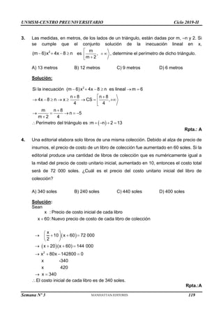 UNMSM-CENTRO PREUNIVERSITARIO Ciclo 2019-II
Semana Nº 3 (Prohibida su reproducción y venta) Pág. 58
3. Las medidas, en metros, de los lados de un triángulo, están dadas por m, –n y 2. Si
se cumple que el conjunto solución de la inecuación lineal en x,
   
2
(m 6)x 4x 8 n es

 
 

m
,
m 2
, determine el perímetro de dicho triángulo.
A) 13 metros B) 12 metros C) 9 metros D) 6 metros
Solución:
 
     

 
       



    

    
2
Si la inecuación (m 6)x 4x 8 n es lineal m 6
n 8 n 8
4x 8 n x CS ,
4 4
m n 8
n 5
m 2 4
Perímetro del triángulo es :m n 2 13
Rpta.: A
4. Una editorial elabora solo libros de una misma colección. Debido al alza de precio de
insumos, el precio de costo de un libro de colección fue aumentado en 60 soles. Si la
editorial produce una cantidad de libros de colección que es numéricamente igual a
la mitad del precio de costo unitario inicial, aumentado en 10, entonces el costo total
será de 72 000 soles. ¿Cuál es el precio del costo unitario inicial del libro de
colección?
A) 340 soles B) 240 soles C) 440 soles D) 400 soles
Solución:
Sean
x : Precio de costo inicial de cada libro
x 60: Nuevo precio de costo de cada libro de colección

 
 
2
x
10 x 60 72 000
2
x 20 (x 60) 144 000
x 80x 142800 0
x -340
x 420
x 340
 
   
 
 
   
   
 
El costo inicial de cada libro es de 340 soles.
Rpta.:A
119
 