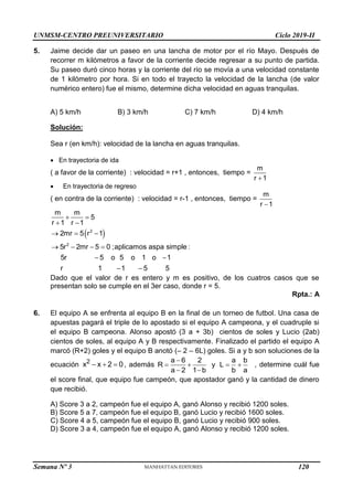 UNMSM-CENTRO PREUNIVERSITARIO Ciclo 2019-II
Semana Nº 3 (Prohibida su reproducción y venta) Pág. 59
5. Jaime decide dar un paseo en una lancha de motor por el río Mayo. Después de
recorrer m kilómetros a favor de la corriente decide regresar a su punto de partida.
Su paseo duró cinco horas y la corriente del río se movía a una velocidad constante
de 1 kilómetro por hora. Si en todo el trayecto la velocidad de la lancha (de valor
numérico entero) fue el mismo, determine dicha velocidad en aguas tranquilas.
A) 5 km/h B) 3 km/h C) 7 km/h D) 4 km/h
Solución:
Sea r (en km/h): velocidad de la lancha en aguas tranquilas.
 En trayectoria de ida
( a favor de la corriente) : velocidad = r+1 , entonces, tiempo =
m
r 1

 En trayectoria de regreso
( en contra de la corriente) : velocidad = r-1 , entonces, tiempo =
m
r 1

 
 
 
  
   
 
 
2
2
m m
5
r 1 r 1
2mr 5 r 1
5r 2mr 5 0 ;aplicamos aspa simple :
5r 5 o 5 o 1 o 1
r 1 1 5 5
Dado que el valor de r es entero y m es positivo, de los cuatros casos que se
presentan solo se cumple en el 3er caso, donde r = 5.
Rpta.: A
6. El equipo A se enfrenta al equipo B en la final de un torneo de futbol. Una casa de
apuestas pagará el triple de lo apostado si el equipo A campeona, y el cuadruple si
el equipo B campeona. Alonso apostó (3 a + 3b) cientos de soles y Lucio (2ab)
cientos de soles, al equipo A y B respectivamente. Finalizado el partido el equipo A
marcó (R+2) goles y el equipo B anotó (– 2 – 6L) goles. Si a y b son soluciones de la
ecuación   
2
x x 2 0 , además

   
 
a 6 2 a b
R y L
a 2 1 b b a
, determine cuál fue
el score final, que equipo fue campeón, que apostador ganó y la cantidad de dinero
que recibió.
A) Score 3 a 2, campeón fue el equipo A, ganó Alonso y recibió 1200 soles.
B) Score 5 a 7, campeón fue el equipo B, ganó Lucio y recibió 1600 soles.
C) Score 4 a 5, campeón fue el equipo B, ganó Lucio y recibió 900 soles.
D) Score 3 a 4, campeón fue el equipo A, ganó Alonso y recibió 1200 soles.
120
 