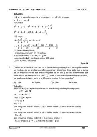 UNMSM-CENTRO PREUNIVERSITARIO Ciclo 2019-II
Semana Nº 3 (Prohibida su reproducción y venta) Pág. 60
Solución:
I) Si a y b son soluciones de la ecuación   
2
x x 2 0 , entonces:
a + b = 1, ab = 2
II) Además
 

         

       

2 2
2
a 6
a a 2 0 a 4 a 6 a 2
a 2
2
b b 2 0 b 1 b 2 b
1 b
   

    
 
  

      
2
2 2
III)Luego
a 6 2
R =a 2 b 3
a 2 1 b
a b 2ab 1 2 2
a b a b 3
L
b a ab ab 2 2
IV) Finalizado el partido
el equipo A marcó (R+2) = 5 goles y
el equipo B anotó (– 2 – 6L) = 7 goles
Lucio aposto (2ab) cientos de soles: 400 soles
Ganó: 4(400)=1600 soles
Rpta.:B
7. Carlitos va a construir una caja de la forma de un paralelepípedo rectangular donde
las medidas de las aristas son valores enteros y diferentes. Si se sabe que la suma
de las medidas de las dos aristas mayores es 11 pies y el área determinada por
esas aristas es no menor a 24 pies2
. ¿Cuál es la máxima medida de la menor arista,
sabiendo que ésta es mayor a la diferencia positiva de las otras dos?
A) 1 pie B) 2 pies C) 4 pies D) 3 pies
Solución:
Sean las x y (11 – x) las medidas de las aristas mayores del paralelepípedo:
 
  
 
   
   
  

 

 
2
x 11 x 24
x 11x 24 0
x 3 x 8 0
3 x 8
Si x 3,
Las mayores aristas miden : 3y8 menor arista 5 (no cumple los datos)
Si x 4,
Las mayores aristas miden : 4y7 menor arista 3 (no cumple los datos)

 

Si x 5,
Las mayores aristas miden : 5y 6 menor arista 1
menor arista :2, 3 y 4 la máxima medida : 4 pies
121
 