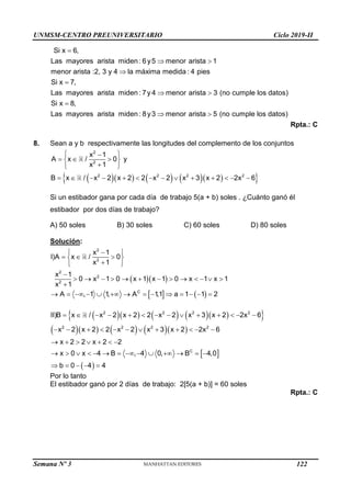UNMSM-CENTRO PREUNIVERSITARIO Ciclo 2019-II
Semana Nº 3 (Prohibida su reproducción y venta) Pág. 61

 


 

Si x 6,
Las mayores arista miden : 6y5 menor arista 1
menor arista :2, 3 y 4 la máxima medida : 4 pies
Si x 7,
Las mayores arista miden : 7y 4 menor arista 3 (no cumple los datos)
Si x 8,
Las mayores arista miden :  
8y3 menor arista 5 (no cumple los datos)
Rpta.: C
8. Sean a y b respectivamente las longitudes del complemento de los conjuntos
       
 
 

  
 

 
             
2
2
2 2 2 2
x 1
A x / 0 y
x 1
B x / x 2 x 2 2 x 2 x 3 x 2 2x 6
Si un estibador gana por cada día de trabajo 5(a + b) soles . ¿Cuánto ganó él
estibador por dos días de trabajo?
A) 50 soles B) 30 soles C) 60 soles D) 80 soles
Solución:
  
   
 

  
 

 

            

             
2
2
2
2
2
C
x 1
I)A x / 0
x 1
x 1
0 x 1 0 x 1 x 1 0 x 1 x 1
x 1
A , 1 1
, A 1
,1 a 1 1 2
       
 
       
 
 
             
           
      
             
    
2 2 2 2
2 2 2 2
C
II)B x / x 2 x 2 2 x 2 x 3 x 2 2x 6
x 2 x 2 2 x 2 x 3 x 2 2x 6
x 2 2 x 2 2
x 0 x 4 B , 4 0, B 4,0
b 0 4 4
Por lo tanto
El estibador ganó por 2 días de trabajo: 2[5(a + b)] = 60 soles
Rpta.: C
122
 