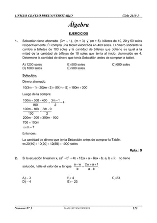 UNMSM-CENTRO PREUNIVERSITARIO Ciclo 2019-I
Semana Nº 3 (Prohibida su reproducción y venta) Pág. 52
Álgebra
EJERCICIOS
1. Sebastián tiene ahorrado (3m – 1), (m + 3) y (m + 5) billetes de 10, 20 y 50 soles
respectivamente. Él compra una tablet valorizada en 400 soles. El dinero sobrante lo
cambia a billetes de 100 soles y la cantidad de billetes que obtiene es igual a la
mitad de la cantidad de billetes de 10 soles que tenía al inicio, disminuido en 4.
Determine la cantidad de dinero que tenía Sebastián antes de comprar la tablet.
A) 1200 soles B) 800 soles C) 600 soles
D) 1000 soles E) 900 soles
Solución:
Dinero ahorrado:
10(3m 1) 20(m 3) 50(m 5) 100m 300
      
Luego de la compra:
100m 300 400 3m 1
4
100 2
100m 100 3m 9
100 2
200m 200 300m 900
700 100m
m 7
  
 
 

  

 
Entonces:
La cantidad de dinero que tenía Sebastián antes de comprar la Tablet
es   
20(10) 10(20) 12(50) 1000 soles
Rpta.: D
2. Si la ecuación lineal en x,       
2 2
(a b 4b 13)x a 6ax b; a, b no tiene
solución, halle el valor de w tal que
  


a w 2w a 1
.
b a b
A) – 3 B) 4 C) 23
D) – 4 E) – 23
123
 