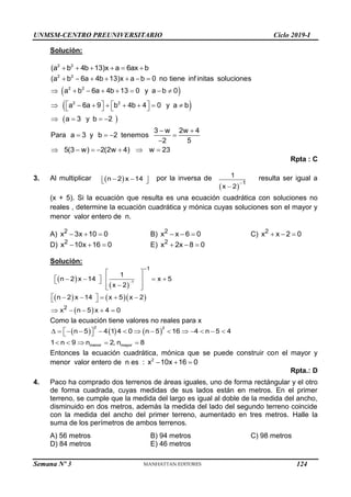 UNMSM-CENTRO PREUNIVERSITARIO Ciclo 2019-I
Semana Nº 3 (Prohibida su reproducción y venta) Pág. 53
Solución:
     
2 2
(a b 4b 13)x a 6ax b
 
 
 
      
       
   
       
   
   
 
   

      
2 2
2 2
2 2
(a b 6a 4b 13)x a b 0 no tiene inf initas soluciones
a b 6a 4b 13 0 y a b 0
a 6a 9 b 4b 4 0 y a b
a 3 y b 2
3 w 2w 4
Para a 3 y b 2 tenemos
2 5
5(3 w) 2(2w 4) w 23
Rpta : C
3. Al multiplicar  
 
 
 
n 2 x 14 por la inversa de
 


1
1
x 2
resulta ser igual a
(x + 5). Si la ecuación que resulta es una ecuación cuadrática con soluciones no
reales , determine la ecuación cuadrática y mónica cuyas soluciones son el mayor y
menor valor entero de n.
A)   
2
x 3x 10 0 B)   
2
x x 6 0 C)   
2
x x 2 0
D)   
2
x 10x 16 0 E)   
2
x 2x 8 0
Solución:
 
 
    
 


 
 
     
 

 
 
 
    
 
    
1
1
2
1
n 2 x 14 x 5
x 2
n 2 x 14 x 5 x 2
x n 5 x 4 0
Como la ecuación tiene valores no reales para x
     
2 2
menor mayor
n 5 4 1 4 0 n 5 16 4 n 5 4
1 n 9 n 2, n 8
 
             
 
    
Entonces la ecuación cuadrática, mónica que se puede construir con el mayor y
menor valor entero de n es :   
2
x 10x 16 0
Rpta.: D
4. Paco ha comprado dos terrenos de áreas iguales, uno de forma rectángular y el otro
de forma cuadrada, cuyas medidas de sus lados están en metros. En el primer
terreno, se cumple que la medida del largo es igual al doble de la medida del ancho,
disminuido en dos metros, además la medida del lado del segundo terreno coincide
con la medida del ancho del primer terreno, aumentado en tres metros. Halle la
suma de los perímetros de ambos terrenos.
A) 56 metros B) 94 metros C) 98 metros
D) 84 metros E) 46 metros
124
 