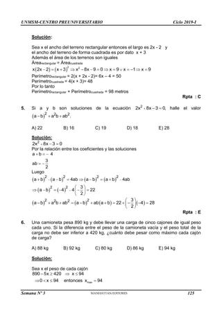 UNMSM-CENTRO PREUNIVERSITARIO Ciclo 2019-I
Semana Nº 3 (Prohibida su reproducción y venta) Pág. 54
Solución:
Sea x el ancho del terreno rectangular entonces el largo es 2x - 2 y
el ancho del terreno de forma cuadrada es por dato x + 3
Además el área de los terrenos son iguales
Árearectangular = Áreacuadrada
   
             
2 2
x 2x 2 x 3 x 8x 9 0 x 9 x 1 x 9
Perímetrorectangular = 2(x + 2x - 2)= 6x – 4 = 50
Perímetrocuadrada = 4(x + 3)= 48
Por lo tanto
Perímetrorectangular + Perímetrocuadrada = 98 metros
Rpta : C
5. Si a y b son soluciones de la ecuación   
2
2x 8x 3 0, halle el valor
 
  
2 2 2
a b a b ab .
A) 22 B) 16 C) 19 D) 18 E) 28
Solución:
  
2
2x 8x 3 0
Por la relación entre los coeficientes y las soluciones
  
 
a b 4
3
ab
2
Luego
       
   
 

      
 
     
 
 
2 2 2 2
2 2
a b a b 4ab a b a b 4ab
3
a b 4 4 22
2
       
 
           
 
 
2 2
2 2 3
a b a b ab a b ab a b 22 4 28
2
Rpta : E
6. Una camioneta pesa 890 kg y debe llevar una carga de cinco cajones de igual peso
cada uno. Si la diferencia entre el peso de la camioneta vacía y el peso total de la
carga no debe ser inferior a 420 kg, ¿cuánto debe pesar como máximo cada cajón
de carga?
A) 88 kg B) 92 kg C) 80 kg D) 86 kg E) 94 kg
Solución:
Sea x el peso de cada cajón
   
   
max
890 5x 420 x 94
0 x 94 entonces x 94
125
 