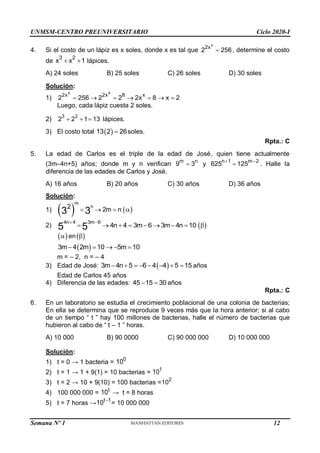 UNMSM-CENTRO PREUNIVERSITARIO Ciclo 2020-I
Semana Nº 1 (Prohibida su reproducción y venta) Pág. 50
4. Si el costo de un lápiz es x soles, donde x es tal que
x
2x
2 256
 , determine el costo
de
3 2
x x 1
  lápices.
A) 24 soles B) 25 soles C) 26 soles D) 30 soles
Solución:
1)
x x
2x 2x 8 x
2 256 2 2 2x 8 x 2
      
Luego, cada lápiz cuesta 2 soles.
2) 3 2
2 2 1 13
   lápices.
3) El costo total  
13 2 26
 soles.
Rpta.: C
5. La edad de Carlos es el triple de la edad de José, quien tiene actualmente
(3m–4n+5) años; donde m y n verifican m n
9 3
 y n 1 m 2
625 125
 
 . Halle la
diferencia de las edades de Carlos y José.
A) 16 años B) 20 años C) 30 años D) 36 años
Solución:
1)  
m
n
2 2m n
3
3     

2)
4n 4 3m 6
4n 4 3m 6 3m 4n 10
5 5
 
         

 
 en 

 
3m 4 2m 10 5m 10
    
m = – 2, n = – 4
3) Edad de José:  
3m 4n 5 6 4 4 5 15
        años
Edad de Carlos 45 años
4) Diferencia de las edades: 45 15 30
  años
Rpta.: C
6. En un laboratorio se estudia el crecimiento poblacional de una colonia de bacterias;
En ella se determina que se reproduce 9 veces más que la hora anterior; si al cabo
de un tiempo “ t ” hay 100 millones de bacterias, halle el número de bacterias que
hubieron al cabo de “ t – 1 ” horas.
A) 10 000 B) 90 0000 C) 90 000 000 D) 10 000 000
Solución:
1) t = 0 → 1 bacteria = 0
10
2) t = 1 → 1 + 9(1) = 10 bacterias = 1
10
3) t = 2 → 10 + 9(10) = 100 bacterias =
2
10
4) 100 000 000 = t
10 → t = 8 horas
5) t = 7 horas → t 1
10 
= 10 000 000
12
 