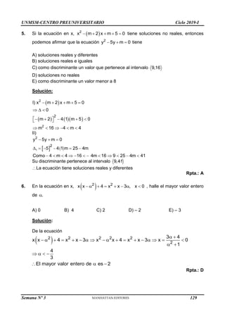 UNMSM-CENTRO PREUNIVERSITARIO Ciclo 2019-I
Semana Nº 3 (Prohibida su reproducción y venta) Pág. 58
5. Si la ecuación en x,  
    
2
x m 2 x m 5 0 tiene soluciones no reales, entonces
podemos afirmar que la ecuación   
2
y 5y m 0 tiene
A) soluciones reales y diferentes
B) soluciones reales e iguales
C) como discriminante un valor que pertenece al intervalo 9,16
D) soluciones no reales
E) como discriminante un valor menor a 8
Solución:
 
    
    
  
 
    
 
     
2
2
2
I) x m 2 x m 5 0
0
m 2 4 1 m 5 0
m 16 4 m 4
II)
   

  
    
           
1
2
2
y 5y m 0
5 4 1 m 25 4m
Como 4 m 4 16 4m 16 9 25 4m 41
Su discriminante pertenece al intervalo 9,41
La ecuación tiene soluciones reales y diferentes
Rpta.: A
6. En la ecuación en x,  
       
2 2
x x 4 x x 3 , x 0 , halle el mayor valor entero
de .
A) 0 B) 4 C) 2 D) – 2 E) – 3
Solución:
De la ecuación
   
                 
 
   
  
2 2 2 2 2
2
3 4
x x 4 x x 3 x x 4 x x 3 x 0
1
4
3
El mayor valor entero de es 2
Rpta.: D
129
 