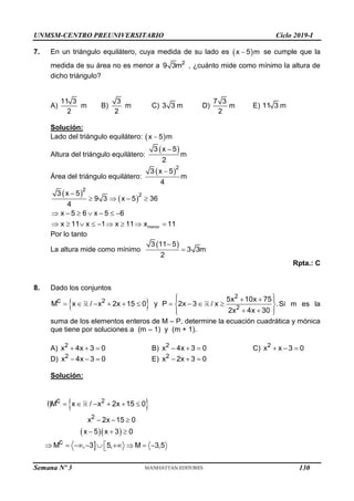 UNMSM-CENTRO PREUNIVERSITARIO Ciclo 2019-I
Semana Nº 3 (Prohibida su reproducción y venta) Pág. 59
7. En un triángulo equilátero, cuya medida de su lado es  

x 5 m se cumple que la
medida de su área no es menor a 2
9 3m , ¿cuánto mide como mínimo la altura de
dicho triángulo?
A)
11 3
2
m B)
3
2
m C) 3 3 m D)
7 3
2
m E) 11 3 m
Solución:
Lado del triángulo equilátero:  

x 5 m
Altura del triángulo equilátero:
 

3 x 5
m
2
Área del triángulo equilátero:
 

2
3 x 5
m
4
 
 

   
      
        
menor
2
2
3 x 5
9 3 x 5 36
4
x 5 6 x 5 6
x 11 x 1 x 11 x 11
Por lo tanto
La altura mide como mínimo
 


3 11 5
3 3m
2
Rpta.: C
8. Dado los conjuntos
 
 
 
 
         
 
 
 
 
2
2
2
5x 10x 75
c
M x / x 2x 15 0 y P 2x 3 / x .
2x 4x 30
Si m es la
suma de los elementos enteros de M – P, determine la ecuación cuadrática y mónica
que tiene por soluciones a (m – 1) y (m + 1).
A)   
2
x 4x 3 0 B)   
2
x 4x 3 0 C)   
2
x x 3 0
D)   
2
x 4x 3 0 E)   
2
x 2x 3 0
Solución:
 
  

     
  
  

        

2
2
c
I)M x / x 2x 15 0
x 2x 15 0
x 5 x 3 0
c
M , 3 5, M 3,5
130
 