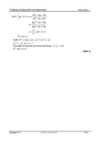 UNMSM-CENTRO PREUNIVERSITARIO Ciclo 2019-I
Semana Nº 3 (Prohibida su reproducción y venta) Pág. 60
 
 
 
 
 
   
 
 
 
 
 

 
   

 

2
2
2
2
5x 10x 75
II) P 2x 3 / x
2x 4x 30
5 x 2x 15
x
2 x 2x 15
5
x 2x 3 2
2
P 2,
          
     
III) M P 3,2 m 2 1 0 1 2
m 1 3, m 1 1
IV) Luego la ecuación que tiene soluciones – 3 y – 1 es
  
2
x 4x 3 0
Rpta: A
131
 