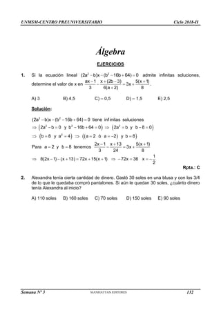 UNMSM-CENTRO PREUNIVERSITARIO Ciclo 2018-II
Semana Nº 3 (Prohibida su reproducción y venta) Pág. 51
Álgebra
EJERCICIOS
1. Si la ecuación lineal     
2 2
(2a b)x (b 16b 64) 0 admite infinitas soluciones,
determine el valor de x en
   
  

ax 1 x (2b 3) 5(x 1)
3x
3 6(a 2) 8
.
A) 3 B) 4,5 C) – 0,5 D) – 1,5 E) 2,5
Solución:
   
   
 
2 2
2 2 2
2
(2a b)x (b 16b 64) 0 tiene inf initas soluciones
2a b 0 y b 16b 64 0 2a b y b 8 0
b 8 y a 4 a 2 ó a 2 y b 8
2x 1 x 13 5(x 1)
Para a 2 y b 8 tenemos 3x
3 24 8
1
8(2x 1) (x 13) 72x 15(x 1) 72x 36 x
2
    
         
       
  
    
           
Rpta.: C
2. Alexandra tenía cierta cantidad de dinero. Gastó 30 soles en una blusa y con los 3/4
de lo que le quedaba compró pantalones. Si aún le quedan 30 soles, ¿cuánto dinero
tenía Alexandra al inicio?
A) 110 soles B) 160 soles C) 70 soles D) 150 soles E) 90 soles
132
 