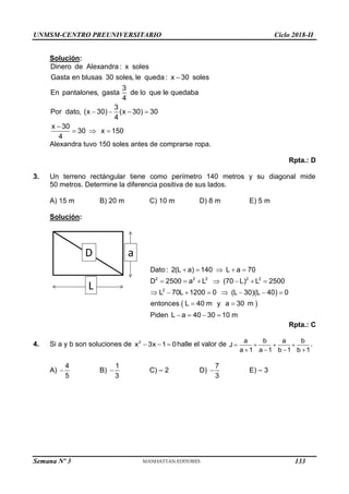 UNMSM-CENTRO PREUNIVERSITARIO Ciclo 2018-II
Semana Nº 3 (Prohibida su reproducción y venta) Pág. 52
Solución:
Dinero de Alexandra : x soles
Gasta en blusas 30 soles, le queda : x 30 soles
3
En pantalones, gasta de lo que le quedaba
4
3
Por dato, (x 30) (x 30) 30
4
x 30
30 x 150
4

   

  
Alexandra tuvo 150 soles antes de comprarse ropa.
Rpta.: D
3. Un terreno rectángular tiene como perímetro 140 metros y su diagonal mide
50 metros. Determine la diferencia positiva de sus lados.
A) 15 m B) 20 m C) 10 m D) 8 m E) 5 m
Solución:
a
L
D
 
2 2 2 2 2
2
Dato : 2(L a) 140 L a 70
D 2500 a L (70 L) L 2500
L 70L 1200 0 (L 30)(L 40) 0
entonces L 40 m y a 30 m
Piden L a 40 30 10 m
    
      
       
 
   
Rpta.: C
4. Si a y b son soluciones de   
2
x 3x 1 0halle el valor de    
   
a b a b
J
a 1 a 1 b 1 b 1
.
A) 
4
5
B) 
1
3
C) – 2 D) 
7
3
E) – 3
133
 