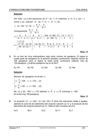 UNMSM-CENTRO PREUNIVERSITARIO Ciclo 2018-II
Semana Nº 3 (Prohibida su reproducción y venta) Pág. 53
Solución:
      
     

     




 
   
   
     
 
   
     
     
2
2 2
Por dato, a y b son soluciones de x 3x 1 0 entonces a b 3 y a.b 1
Como a es solución a 3a 1 0 a 1 3a
a 1 a
(a 1)(a 1) 3a
3 a 1
b 1 b
Análogamente
3 b 1
a b a b a(a 1) b(b 1) a 1
J
b 1 a 1 a 1 b 1 (a 1)(b 1) 3
 

 

 
 
 
 
       
 
 
       
 
      
   
 
 
2
(a b) 2ab
2 2
b 1
3
a b (a b) (a b) 2 9 2 3 3 2 8 1 7
J
ab (a b) 1 3 1 3 1 3 3 3 3
Rpta.: D
5. En un tren de Lima metropolitana viaja cierto número de pasajeros. Si bajara la
cuarta parte de pasajeros en el próximo paradero continuarían viajando menos de
129 pasajeros; pero si bajara la sexta parte, continuaría viajando más de
135 pasajeros. ¿Cuántos pasajeros hay en el tren?
A) 170 B) 142 C) 150 D) 160 E) 168
Solución:
o o
Número de pasajeros en el tren : x
x
x 129 x 172 ... (1)
4
x
x 135 x 162 ... (2)
6
De (1) y (2): 162 x 172 además x 4 y x 6 entonces x 168

   



    


    
En el tren hay 168 pasajeros.
Rpta.: E
6. La ecuación 2 2
(x x 1)(x (n 2)x 2n) 0
      tiene dos soluciones reales e iguales,
además la suma de los elementos del conjunto solución es “a” y el producto de los
elementos del conjunto solución es “b”. Halle el valor numérico de a+b.
A) 5 B) 9 C) 6 D) 11 E) 7
134
 