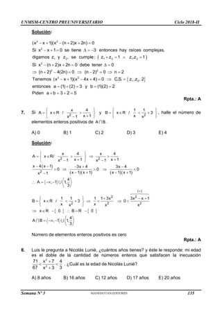 UNMSM-CENTRO PREUNIVERSITARIO Ciclo 2018-II
Semana Nº 3 (Prohibida su reproducción y venta) Pág. 54
Solución:
 
     
     
   
     
        
      
2 2
2
1 2 1 2 1 2
2
2 2
2 2
1
(x x 1)(x (n 2)x 2n) 0
Si x x 1 0 se tiene 3 entonces hay raíces complejas,
digamos z y z , se cumple : z z 1 z .z 1
Si x (n 2)x 2n 0 debe tener 0
(n 2) 4(2n) 0 (n 2) 0 n 2
Tenemos (x x 1)(x 4x 4) 0 C.S. z ,
 
    
   
2
z , 2
entonces a (1) (2) 3 y b (1)(2) 2
Piden a b 3 2 5
Rpta.: A
7. Si 2 2
x 4 1 1
A x R / y B x R / 3
x 1 x
x 1 x
   
      
   


   
, halle el número de
elementos enteros positivos de A B.
A) 0 B) 1 C) 2 D) 3 E) 4
Solución:
 
     
   
2 2
2
( )
2 2
2 2 2
x 4 x 4
A x R/
x 1 x 1
x 1 x 1
x 4 x 1 3x 4 3x 4
0 0 0
x 1 x 1 x 1 x 1
x 1
4
A , 1 1,
3
1 1 1 1 3x 3x x 1
B x R / 3 0
x x
x x x
x R 0 B R 0
4
A B , 1 1,
3

 
    
 
 
 
 
    
    
   

   
    
       
 
 
     
  
Número de elementos enteros positivos es cero
Rpta.: A
8. Luis le pregunta a Nicolás Lunié, ¿cuántos años tienes? y éste le responde: mi edad
es el doble de la cantidad de números enteros que satisfacen la inecuación

 

2
2
71 x 7 4
67 3
x 3
. ¿Cuál es la edad de Nicolás Lunié?
A) 8 años B) 16 años C) 12 años D) 17 años E) 20 años
135
 