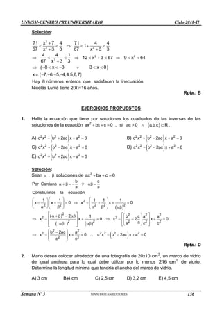 UNMSM-CENTRO PREUNIVERSITARIO Ciclo 2018-II
Semana Nº 3 (Prohibida su reproducción y venta) Pág. 55
Solución:
 
 

     
 
         

       
    
2
2 2
2 2
2
71 x 7 4 71 4 4
1
67 x 3 3 67 x 3 3
4 4 1
12 x 3 67 9 x 64
67 x 3 3
8 x 3 3 x 8
x 7, 6, 5, 4,4,5,6,7
Hay 8 números enteros que satisfacen la inecuación
Nicolás Lunié tiene 2(8)=16 años.
Rpta.: B
EJERCICIOS PROPUESTOS
1. Halle la ecuación que tiene por soluciones los cuadrados de las inversas de las
soluciones de la ecuación  
2
ax bx c 0 , si ac 0 a,b,c R
      .
A)  
   
2 2 2 2
c x b 2ac x a 0 B)  
   
2 2 2 2
c x b 2ac x a 0
C)  
   
2 2 2 2
c x b 2ac x a 0 D)  
   
2 2 2 2
c x b 2ac x a 0
E)  
   
2 2 2 2
c x b 2ac x a 0
Solución:
Sean ,
  soluciones de   
2
ax bx c 0
 
 
   
      
   
 
       
   
    
   
  
   
   
 
    
   
        
 
 
   
   
 
 
 

    
 
 
 
2
2 2 2 2 2
2 2 2 2
2 2
2 2 2 2 2
2 2
2 2
2 2
b c
Por Cardano y
a a
Construímos la ecuación
1 1 1 1 1
x x 0 x x 0
2 1 b c a a
x x 0 x 2 x 0
a
a c c
b 2ac a
x x 0 c x
c c
 
   
2 2 2
b 2ac x a 0
Rpta.: D
2. Mario desea colocar alrededor de una fotografía de 20x10 cm2
, un marco de vidrio
de igual anchura para lo cual debe utilizar por lo menos 2
216 cm de vidrio.
Determine la longitud mínima que tendría el ancho del marco de vidrio.
A) 3 cm B)4 cm C) 2,5 cm D) 3,2 cm E) 4,5 cm
136
 