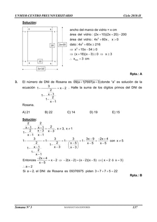 UNMSM-CENTRO PREUNIVERSITARIO Ciclo 2018-II
Semana Nº 3 (Prohibida su reproducción y venta) Pág. 56
10
x
x x
x
x
20
2x+10
2x+20
Solución:
2
2
2
min
ancho del marco de vidrio = x cm
área del vidrio : (2x 10)(2x 20) 200
área del vidrio : 4x 60x , x 0
dato : 4x 60x 216
x 15x 54 0
(x 18)(x 3) 0 x 3
x 3 cm
  
 
 
   
     
 
Rpta.: A
3. El número de DNI de Rosana es 09(a 1)7697(a 3)
  donde “a” es solución de la
ecuación   




3
1 x 2
2
x 1
1
2
1
x 1
. Halle la suma de los dígitos primos del DNI de
Rosana.
A) 21 B) 22 C) 14 D) 19 E) 15
Solución:
 
2 2
2
x 1 x 1 , x 3, x 1
2 x 3 x 3
1
x 1 x 1
3 3 3 3x 9 2x 4
1 1 1 1 con x 5
2 2 x 5 x 5 x 5
1
x 1 x 3 x 3
1
2
1
x 1
2x 4
Entonces x 2 2(x 2) (x 2)(x 5) x 2 ó x 3
x 5
a 2
Si a 2, el DNI de Rosana es 09376975 piden 3 7 7 5 22
 
   
 

 
  
        
  
 
  
  
 



 
          

 
    
Rpta.: B
137
 