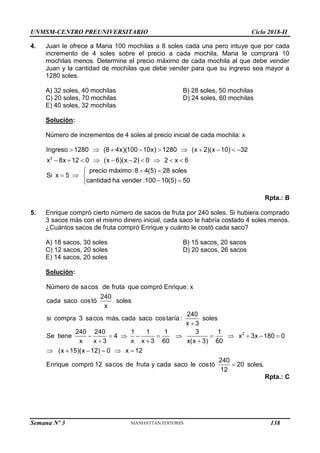 UNMSM-CENTRO PREUNIVERSITARIO Ciclo 2018-II
Semana Nº 3 (Prohibida su reproducción y venta) Pág. 57
4. Juan le ofrece a Maria 100 mochilas a 8 soles cada una pero intuye que por cada
incremento de 4 soles sobre el precio a cada mochila, Maria le comprará 10
mochilas menos. Determine el precio máximo de cada mochila al que debe vender
Juan y la cantidad de mochilas que debe vender para que su ingreso sea mayor a
1280 soles.
A) 32 soles, 40 mochilas B) 28 soles, 50 mochilas
C) 20 soles, 70 mochilas D) 24 soles, 60 mochilas
E) 40 soles, 32 mochilas
Solución:
Número de incrementos de 4 soles al precio inicial de cada mochila: x
         
         
 

  
 

2
Ingreso 1280 (8 4x)(100 10x) 1280 (x 2)(x 10) 32
x 8x 12 0 (x 6)(x 2) 0 2 x 6
precio máximo :8 4(5) 28 soles
Si x 5
cantidad ha vender :100 10(5) 50
Rpta.: B
5. Enrique compró cierto número de sacos de fruta por 240 soles. Si hubiera comprado
3 sacos más con el mismo dinero inicial, cada saco le habría costado 4 soles menos.
¿Cuántos sacos de fruta compró Enrique y cuánto le costó cada saco?
A) 18 sacos, 30 soles B) 15 sacos, 20 sacos
C) 12 sacos, 20 soles D) 20 sacos, 26 sacos
E) 14 sacos, 20 soles
Solución:
2
Número de sacos de fruta que compró Enrique: x
240
cada saco costó soles
x
240
si compra 3 sacos más, cada saco costaría : soles
x 3
240 240 1 1 1 3 1
Se tiene 4 x 3x 180 0
x x 3 x x 3 60 x(x 3) 60
(x 15)(x 12) 0 x 12
Enrique compró 12 sac

          
  
     
240
os de fruta y cada saco le costó 20 soles.
12

Rpta.: C
138
 