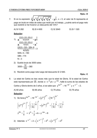 UNMSM-CENTRO PREUNIVERSITARIO Ciclo 2020-I
Semana Nº 1 (Prohibida su reproducción y venta) Pág. 51
Rpta.: D
7. Si en la expresión
3
3 2 3 6
4 3 5 N
N
x x x x x
 , x  0, el valor de N representa el
pago en bruto en miles de soles que recibí por mi trabajo, ¿cuánto sería el pago neto
que recibiré si me hicieron un descuento del 12%?
A) S/ 5 282 B) S/ 4 600 C) S/ 2640 D) S/ 1 320
Solución:
1)
[(3(3) 2)5 3]N 6 3
4(3)(5)N N
x x
  

[(3(3) 2)5 3]N 6
3
4(3)(5)
x x
  

[(3(3) 2)5 3]N 6
3
4(3)(5)
  

58N 6 180
58N 174
N 3
 


2) Sueldo bruto de 3000 soles
12
3000 360
100
 
3) Recibiré como pago neto luego del descuento S/ 2 640.
Rpta.: C
8. La edad de Carlos es tres veces más que la edad de Gloria. Si la edad de Carlos
está representada por ab , donde
4
a x
 y
3m
b y
 , halle la suma de las edades de
Carlos y Gloria dentro de 3 años, si se sabe que:
2m 1
my 16
y 16


 y
2
x
x 2


 .
A) 60 años B) 66 años C) 70 años D) 76 años
Solución:
1) Se tiene
2m 1
my 16
y 16


    
2m 1
y 16
m 1
y 16



 
2m
2
1
2
y 16
m 1
y
16
 
   
 
    
 
   
 
 
 
 
2m
1 1
y 8 4
2m 1 1
y
16 4
   
 
   
   
2m m
1 1
y y
4 2
   
3m
b y 8

 
2) Además:
2
x
x 2


   
2
2 2 x
x 2 2 2
x 2 x 2


 
 
  
 
 
13
 