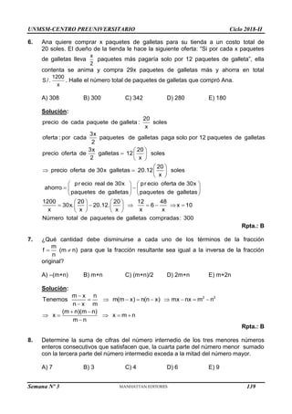 UNMSM-CENTRO PREUNIVERSITARIO Ciclo 2018-II
Semana Nº 3 (Prohibida su reproducción y venta) Pág. 58
6. Ana quiere comprar x paquetes de galletas para su tienda a un costo total de
20 soles. El dueño de la tienda le hace la siguiente oferta: “Si por cada x paquetes
de galletas lleva
x
2
paquetes más pagaría solo por 12 paquetes de galleta”, ella
contenta se anima y compra 29x paquetes de galletas más y ahorra en total
1200
S /.
x
. Halle el número total de paquetes de galletas que compró Ana.
A) 308 B) 300 C) 342 D) 280 E) 180
Solución:
20
precio de cada paquete de galleta : soles
x
3x
oferta : por cada paquetes de galletas paga solo por 12 paquetes de galletas
2
3x 20
precio oferta de galletas 12 soles
2 x
20
precio oferta de 30x galletas 20.12 soles
x
pr
ahorro
 
  
 
 
   
 

ecio real de 30x pr ecio oferta de 30x
paquetes de galletas paquetes de galletas
1200 20 20 12 48
30x. 20.12. 6 x 10
x x x x x
Número total de paquetes de galletas compradas: 300
   

   
   
   
      
   
   
Rpta.: B
7. ¿Qué cantidad debe disminuirse a cada uno de los términos de la fracción
 
m
f (m n)
n
para que la fracción resultante sea igual a la inversa de la fracción
original?
A) –(m+n) B) m+n C) (m+n)/2 D) 2m+n E) m+2n
Solución:
2 2
m x n
Tenemos m(m x) n(n x) mx nx m n
n x m
(m n)(m n)
x x m n
m n

        

 
    

Rpta.: B
8. Determine la suma de cifras del número internedio de los tres menores números
enteros consecutivos que satisfacen que, la cuarta parte del número menor sumado
con la tercera parte del número intermedio exceda a la mitad del número mayor.
A) 7 B) 3 C) 4 D) 6 E) 9
139
 