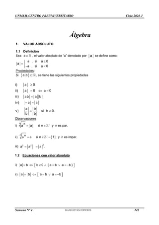 UNMSM-CENTRO PREUNIVERSITARIO Ciclo 2020-I
Semana Nº 4 (Prohibida su reproducción y venta) Pág. 32
Álgebra
1. VALOR ABSOLUTO
1.1 Definición
Sea a , el valor absoluto de “a” denotado por a se define como:
a , si a 0
a
a , si a 0


 
 

Propiedades:
Si  
a,b  , se tiene las siguientes propiedades
i) a 0
ii) a 0 a  0
iii) ab a

b
iv)  a  a
a
a
v) ,
 si b  0.
b b



Observaciones
i)
n n

a a si n 
 y n es par.
ii)
n n

a a si n  

  1 y n es impar.
2
2 2
a
a
 
a
iii) .
1.2 Ecuaciones con valor absoluto
i)  b  b  0   a  b  a b 
 
 
a
ii)  a  b  a b 
a  b 
142
 