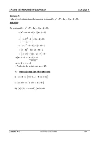 UNMSM-CENTRO PREUNIVERSITARIO Ciclo 2020-I
Semana Nº 4 (Prohibida su reproducción y venta) Pág. 33
Ejemplo 1:
Halle el producto de las soluciones de la ecuación, 2
x 3 x 2 35.
    
11 4x
Solución:
De la ecuación: 2
x 3 x 2 35.
    
11 4x
 
 
 
 
   
 
2
2
2
2
0
x + 4 +7 3 x 2 35
x 2 7 3 x 2 35
x 2 7 3 x 2 35 0
x 2 3 x 2 28 0
x 2 7 x 2 4 0

    
     
      
     
     
4x
x 2 7 x 2 4
x 9 x 5
Producto de soluciones es 45.
      
    
 
absurdo
1.3 Inecuaciones con valor absoluto
i) a  b  b  0    b a  b 
 
 
ii)  b   a  b  a  b 
a
iii) a ab.a b 0
 b 
143
 
