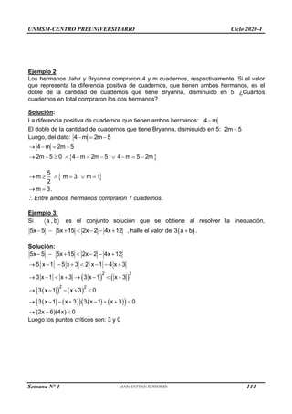 UNMSM-CENTRO PREUNIVERSITARIO Ciclo 2020-I
Semana Nº 4 (Prohibida su reproducción y venta) Pág. 34
Ejemplo 2:
Los hermanos Jahir y Bryanna compraron 4 y m cuadernos, respectivamente. Si el valor
que representa la diferencia positiva de cuadernos, que tienen ambos hermanos, es el
doble de la cantidad de cuadernos que tiene Bryanna, disminuido en 5. ¿Cuántos
cuadernos en total compraron los dos hermanos?
Solución:
La diferencia positiva de cuadernos que tienen ambos hermanos: 4 m

El doble de la cantidad de cuadernos que tiene Bryanna, disminuido en 5: 2m 5

Luego, del dato: 4 m 2m 5
  
 
4 m 2m 5
2m 5 0 4 m 2m 5 4 m 5 2m
   
          
 
5
m m 3 m 1
2
m 3.
7 .
     
 
Entre ambos hermanos compraron cuadernos
Ejemplo 3:
Si a , b es el conjunto solución que se obtiene al resolver la inecuación,
5x 5 5x 15 2x 2 4x 12
       , halle el valor de  
3 a b
 .
Solución:
   
 
   
   
     
 
2 2
2 2
5x 5 5x 15 2x 2 4x 12
5 x 1 5 x 3 2 x 1 4 x 3
3 x 1 x 3 3 x 1 x 3
3 x 1 x 3 0
3 x 1 x 3 3 x 1 x 3 0
(2x 6)(4x) 0
      
       
       
    
       
  
Luego los puntos críticos son: 3 y 0
144
 