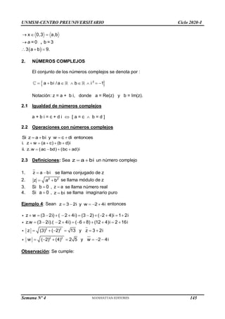 UNMSM-CENTRO PREUNIVERSITARIO Ciclo 2020-I
Semana Nº 4 (Prohibida su reproducción y venta) Pág. 35
 
x 0,3 a,b
= 0 b = 3
3 a b 9.
  

  
a ,
2. NÚMEROS COMPLEJOS
El conjunto de los números complejos se denota por :
 
2
a bi /a b i 1
       
Notación: z = a + b i, donde a = Re(z) y b = Im(z).
2.1 Igualdad de números complejos
a + b i = c + d i  [ a = c  b = d ]
2.2 Operaciones con números complejos
Si z a bi y w c di entonces
   
i. z w (a c) (b d)i
ii. z.w (ac bd) (bc ad)i
    
   
2.3 Definiciones: Sea z a bi
  un número complejo
1. z a bi
  se llama conjugado de z
2. 2 2
z a b
  se llama módulo de z
3. Si b 0
 , z a
 se llama número real
4. Si a 0
 , z bi
 se llama imaginario puro
Ejemplo 4: Sean z 3 2i y w 2 4i
     entonces
2 2
2 2
z w (3 2i) ( 2 4i) (3 2) ( 2 4)i 1 2i
z.w (3 2i).( 2 4i) ( 6 8) (12 4)i 2 16i
z (3) ( 2) 13 y z 3 2i
w ( 2) (4) 2 5 y w 2 4i
            
          
     
      
Observación: Se cumple:
145
 