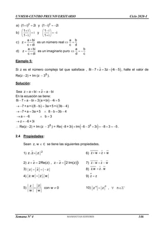 UNMSM-CENTRO PREUNIVERSITARIO Ciclo 2020-I
Semana Nº 4 (Prohibida su reproducción y venta) Pág. 36
2 2
a) (1 i) 2i y (1 i) 2i
1 i 1 i
b) i y i
1 i 1 i
a bi a b
c) z es un número real
c di c d
a bi a b
d) z es un imaginario puro
c di d c
    
 
   
  
   
 
   

  


   

Ejemplo 5:
Si z es el número complejo tal que satisface ,  
8i 7 z 3z 4i 5
     , halle el valor de
Re(z  2) + Im (z  8
3 ).
Solución:
Sea z a bi z a bi
    
En la ecuación se tiene:
 
   
8i 7 a bi 3 a +bi 4i 5
7 +a +i 8 b 3a +5 +i 3b 4
7 +a 3a +5 8 b 3b 4
a 6 b 3
z 6 +3i
     
    
      
    
  
 Re(z 2) + Im (z  8
3 ) =    
8
Re 8 + 3i Im 6 3 3i 8 3 5
          .
2.4 Propiedades:
Sean z, w  se tiene las siguientes propiedades.
1) 2
z.z z
 6) z w z w
  
2)  
z z 2Re(z) , z z 2 Im(z) i
    7) z w z w
  
3) z z z
   8) z.w z . w

4) z.w z . w
 9) z z

5)
z
z
con w 0
w w
  10)
n
n
z z , n 
  
146
 