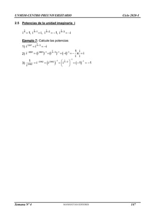 UNMSM-CENTRO PREUNIVERSITARIO Ciclo 2020-I
Semana Nº 4 (Prohibida su reproducción y venta) Pág. 37
2.5 Potencias de la unidad imaginaria i
o o o o
4 4 1 4 2 4 3
i 1, i i, i 1, i i
  
     
Ejemplo 7: Calcule las potencias
1)
o
1247 4 3
i i i

  
2)
    
     
o
3691 3691 1 4 3 1 1 1 i
i (i ) (i ) ( i) x i
i i
3)    
o 1
1 1
2362 2362 4 2
2362
1
i i i 1 1
i

 
 
 
      
 
 
147
 
