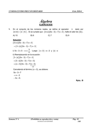 UNMSM-CENTRO PREUNIVERSITARIO Ciclo 2020-I
Semana Nº 4 (Prohibida su reproducción y venta) Pág. 49
Álgebra
EJERCICIOS
1. En el conjunto de los números reales, se define el operador  dado por
 
a b a b
   . Si se cumple que   
3 x 5x 3 7 x 3
    , halle el valor de  
3x .
A) 10 B) 6 C) 7 D) 9
Solución:
  
3 x 5x 3 7 x 3
   
 
3 x 5x 3 7 x 3
    
i)
3
5x 3 0 x
5
    . Luego: x 3 x 3 y x x
   
ii) Reemplazando en la ecuación:
 
   
    
0
3 x 5x 3 7 x 3
3 x 5x 3 7 x 3
x 3 5x 3 7 x 3

   
    
    
Cancelando el término  
x 3
 , se obtiene:
5x 3 7
 
x 2
3x 6.
 
 
Rpta.: B
148
 
