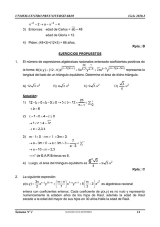 UNMSM-CENTRO PREUNIVERSITARIO Ciclo 2020-I
Semana Nº 1 (Prohibida su reproducción y venta) Pág. 52
2 4
x 2 a x 4
 
   
3) Entonces: edad de Carlos = ab 48

edad de Gloria = 12
4) Piden: (48+3)+(12+3) = 66 años.
Rpta.: B
EJERCICIOS PROPUESTOS
1. El número de expresiones algebraicas racionales enterasde coeficientes positivos de
la forma          
28
c 1 4 c m 1 a 3m
b 5
b 1 a 3
M x,y 12 b x 5x y 7cx y

   

 
    representa la
longitud del lado de un triángulo equilátero. Determine el área de dicho triángulo.
A) 12 3 2
u B) 4 3 2
u C) 9 3 2
u D)
3
4
2
u
Solución:
1) 12 b 0 b 5 0
    
28
5 b 12
0
b 1

    

b 6
 
2) c 1 0 4 c 0
    
1 c 4 7c
   
c 2,3,4
 
3) m 1 0 m 1 3m 3
     
7
a 3m 0 a 3m 3
a 3

       

a 10 m 2,3
   
 n° de E.A.R Enteras es 6.
4) Luego, el área del triángulo equilátero es
2
3
9 3
4
6 
2
u
Rpta.: C
2. La siguiente expresión:
n 2 20 m 7 n m 1 n
2
3n m n m
p(x,y) x y x y 5 3 x
2 7 3
   

   
   
   
   
es algebraica racional
entera con coeficientes enteros. Cada coeficiente de p(x,y) es no nulo y representa
numericamente la edaden años de los hijos de Raúl, además la edad de Raúl
excede a la edad del mayor de sus hijos en 30 años.Halle la edad de Raúl.
14
 