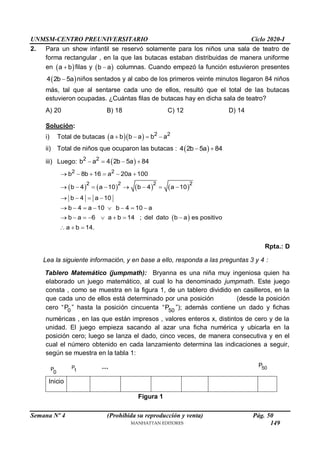 UNMSM-CENTRO PREUNIVERSITARIO Ciclo 2020-I
Semana Nº 4 (Prohibida su reproducción y venta) Pág. 50
2. Para un show infantil se reservó solamente para los niños una sala de teatro de
forma rectangular , en la que las butacas estaban distribuidas de manera uniforme
en  
a b
 filas y  
b a
 columnas. Cuando empezó la función estuvieron presentes
 
4 2b 5a
 niños sentados y al cabo de los primeros veinte minutos llegaron 84 niños
más, tal que al sentarse cada uno de ellos, resultó que el total de las butacas
estuvieron ocupadas. ¿Cuántas filas de butacas hay en dicha sala de teatro?
A) 20 B) 18 C) 12 D) 14
Solución:
i) Total de butacas    2 2
a b b a b a
   
ii) Total de niños que ocuparon las butacas :  
4 2b 5a 84
 
iii) Luego:  
2 2
b a 4 2b 5a 84
   
       
 
2 2
2 2 2 2
b 8b 16 a 20a 100
b 4 a 10 b 4 a 10
b 4 a 10
b 4 a 10 b 4 10 a
b a 6 a b 14 ; del dato b a es positivo
a b 14.
     
       
   
       
       
  
Rpta.: D
Lea la siguiente información, y en base a ello, responda a las preguntas 3 y 4 :
Tablero Matemático (jumpmath): Bryanna es una niña muy ingeniosa quien ha
elaborado un juego matemático, al cual lo ha denominado jumpmath. Este juego
consta , como se muestra en la figura 1, de un tablero dividido en casilleros, en la
que cada uno de ellos está determinado por una posición (desde la posición
cero “ 0
P ” hasta la posición cincuenta “ 50
P ”); además contiene un dado y fichas
numéricas , en las que están impresos , valores enteros x, distintos de cero y de la
unidad. El juego empieza sacando al azar una ficha numérica y ubicarla en la
posición cero; luego se lanza el dado, cinco veces, de manera consecutiva y en el
cual el número obtenido en cada lanzamiento determina las indicaciones a seguir,
según se muestra en la tabla 1:
P
0
Inicio
Figura 1
50
P
P
1
…
149
 