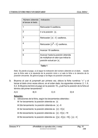 UNMSM-CENTRO PREUNIVERSITARIO Ciclo 2020-I
Semana Nº 4 (Prohibida su reproducción y venta) Pág. 51
Número obtenido
al lanzar el dado
Indicación.
1 Retroceder 6 casilleros.
2 Ir a la posición x .
3 Retroceder x 3
 casilleros.
4 Retroceder  
2
x 3
 casilleros.
5 Avanzar 18 casilleros.
6 Avanzar hasta la posición obtenida
de multiplicar el valor que indica la
posición actual por x .
Tabla 1
Nota: Se pierde el juego, si al seguir la indicación del número obtenido en el dado, resulta
que la ficha sale a la izquierda de la posición inicio o si sale la ficha a la derecha de la
posición cincuenta. Se gana el juego si se llega a la posición cincuenta.
3. Bryanna al usar el jumpmath por primera vez, obtuvo la ficha numérica “ x ” y al
lanzar el dado cinco veces obtuvo, en el orden dado, los siguientes números: 2, 1, 6,
5,3. Si Bryanna terminó el juego en la posición 15, ¿cuál fue la posición de la ficha al
término del primer lanzamiento?
A) 6 B) 9 C) 5 D) 8
Solución:
i) Ubicaciones de la ficha, según los lanzamientos obtenidos :
Al 1er lanzamiento: la posición obtenida es x
Al 2do lanzamiento: la posición obtenida es x 6

Al 3er lanzamiento: la posición obtenida es  
x 6 x

Al 4to lanzamiento: la posición obtenida es  
x 6 x 18
 
Al 5to lanzamiento: la posición obtenida es  
 
x 6 x 18 x 3
   
150
 