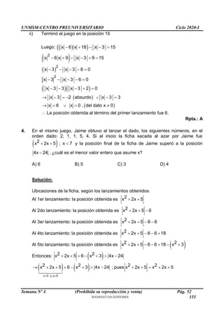 UNMSM-CENTRO PREUNIVERSITARIO Ciclo 2020-I
Semana Nº 4 (Prohibida su reproducción y venta) Pág. 52
ii) Terminó el juego en la posición 15
Luego:  
 
x 6 x 18 x 3 15
    
 
 
  
 
 
2
2
2
x 6 x 9 x 3 9 15
x 3 x 3 6 0
x 3 x 3 6 0
x 3 3 x 3 2 0
x 3 2 absurdo x 3 3
x 6 x 0 , del dato x 0
     
    
    
    
      
    
 La posición obtenida al término del primer lanzamiento fue 6.
Rpta.: A
4. En el mismo juego, Jaime obtuvo al lanzar el dado, los siguientes números, en el
orden dado: 2, 1, 1, 5, 4. Si al inicio la ficha sacada al azar por Jaime fue
 
2
x 2x 5 ; x 7
   y la posición final de la ficha de Jaime superó a la posición
4x 24
 , ¿cuál es el menor valor entero que asume x?
A) 6 B) 5 C) 3 D) 4
Solución:
Ubicaciones de la ficha, según los lanzamientos obtenidos
Al 1er lanzamiento: la posición obtenida es 2
x 2x 5
 
Al 2do lanzamiento: la posición obtenida es 2
x 2x 5 6
  
Al 3er lanzamiento: la posición obtenida es 2
x 2x 5 6 6
   
Al 4to lanzamiento: la posición obtenida es 2
x 2x 5 6 6 18
    
Al 5to lanzamiento: la posición obtenida es  
2 2
x 2x 5 6 6 18 x 3
      
Entonces:  
2 2
x 2x 5 6 x 3 4x 24
      
   
0 y a 0
2 2 2 2
x 2x 5 6 x 3 4x 24 ; pues x 2x 5 x 2x 5
 
            
151
 