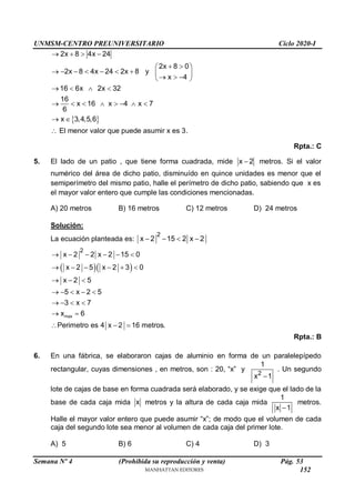 UNMSM-CENTRO PREUNIVERSITARIO Ciclo 2020-I
Semana Nº 4 (Prohibida su reproducción y venta) Pág. 53
 
2x 8 4x 24
2x 8 0
2x 8 4x 24 2x 8 y
x 4
16 6x 2x 32
16
x 16 x 4 x 7
6
x 3,4,5,6
   
 
 
        
  
 
   
       
 
 El menor valor que puede asumir x es 3.
Rpta.: C
5. El lado de un patio , que tiene forma cuadrada, mide x 2
 metros. Si el valor
numérico del área de dicho patio, disminuído en quince unidades es menor que el
semiperímetro del mismo patio, halle el perímetro de dicho patio, sabiendo que x es
el mayor valor entero que cumple las condiciones mencionadas.
A) 20 metros B) 16 metros C) 12 metros D) 24 metros
Solución:
La ecuación planteada es:
2
x 2 15 2 x 2
   
  
max
2
x 2 2 x 2 15 0
x 2 5 x 2 3 0
x 2 5
5 x 2 5
3 x 7
x 6
Perimetro es 4 x 2 16 metros.
     
     
  
    
   
 
  
Rpta.: B
6. En una fábrica, se elaboraron cajas de aluminio en forma de un paralelepípedo
rectangular, cuyas dimensiones , en metros, son : 20, “x” y
2
1
x 1

. Un segundo
lote de cajas de base en forma cuadrada será elaborado, y se exige que el lado de la
base de cada caja mida x metros y la altura de cada caja mida
1
x 1

metros.
Halle el mayor valor entero que puede asumir “x”; de modo que el volumen de cada
caja del segundo lote sea menor al volumen de cada caja del primer lote.
A) 5 B) 6 C) 4 D) 3
152
 