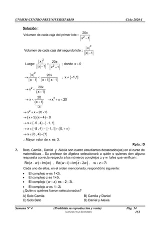 UNMSM-CENTRO PREUNIVERSITARIO Ciclo 2020-I
Semana Nº 4 (Prohibida su reproducción y venta) Pág. 54
Solución :
Volumen de cada caja del primer lote :
2
20x
x 1

Volumen de cada caja del segundo lote :
2
x
x 1

Luego:
2
x
x 1

 2
20x
x 1

; donde x 0

2
x
x 1
 

20x
x 1 x 1
 
;  
x 1,1
 
2
x
 
 
20x
x 1

x
 
 
0
20
x 1


2
x x 20
  
  
 
2
x x 20 0
x 5 x 4 0
x 5 , 4 1, 1
   
   
    
 
 
x 5 , 4 1, 1 0,
x 0 , 4 1
Mayor valor de x es 3.
       
  

Rpta.: D
7. Beto, Camila , Daniel y Alexia son cuatro estudiantes destacados(as) en el curso de
matemáticas . Su profesor de álgebra seleccionará a quién o quienes den alguna
respuesta correcta respecto a los números complejos z y w tales que verifican :
   
Re z w Im w
  ,    
Re w i Im z 2w
   , w z 7i
 
Cada uno de ellos, en el orden mencionado, respondió lo siguiente:
 El complejo w es 1+2i.
 El complejo z es 1+5i.
 El complejo  
w z es 2 3i
   .
 El complejo w es 1 2i.

¿Quién o quiénes fueron seleccionados?
A) Solo Camila B) Camila y Daniel
C) Solo Beto D) Daniel y Alexia
153
 