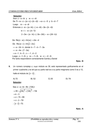 UNMSM-CENTRO PREUNIVERSITARIO Ciclo 2020-I
Semana Nº 4 (Prohibida su reproducción y venta) Pág. 55
Solución:
Sean z a bi
  y w c di
 
De    
7i w z a c b d i a c 0 y b d 7
          
Luego w a di
  
Entonces      
z w a bi a di 2a b d i
        
 
w i a d 1 i
    
     
z 2w a bi 2a 2di a 2d b i
         
De:    
Re z w Im w 2a d
   
   
 
De: Re w i Im z 2w
a 2d b ;donde b 7 d 7 2a
a 4a 7 2a
a 1, b 5 , c 1 , d 2
  
       
    
     
Luego, z 1 5i
  y w 1 2i
   , w z 2 3i
   
Por tanto respondieron correctamente Camila y Daniel
Rpta.: B
8. Un número complejo z, cuyo módulo es 39, está representado graficamente en el
primer cuadrante y es tal que su parte real es a su parte imaginaria como 5 es a 12,
halle el módulo de  
z z
 .
A) 72 B) 52 C) 30 D) 78
Solución:
Sea  
z a bi 5k 12k i
   
   
2 2
39 5k 12k 13k
k 3
z 15 36i
z z 72i
z z 72.
   
 
  
  
  
Rpta.: A
154
 
