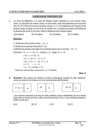 UNMSM-CENTRO PREUNIVERSITARIO Ciclo 2020-I
Semana Nº 4 (Prohibida su reproducción y venta) Pág. 56
EJERCICIOS PROPUESTOS
1. La casa de Stephano y la casa de Rebeca están ubicadas en una misma acera
recta. La ubicación de ambas casas, en ese orden, está representada por los puntos
S(x, 0) y R (10,0) de la recta numérica; tal que x 0
 . Si la distancia (en metros) entre
ambas casas es igual a la suma de la unidad con, la diferencia positiva del doble de
la abscisa del punto S con tres, halla la distancia entre ambas casas.
A) 6 metros B) 12 metros C) 16 metros D) 14 metros
Solución:
i) Distancia entre ambas casas : 10 x

ii) Doble de la abscisa del punto S : 2x
iii) Diferencia positiva del doble de la abscisa del punto S con tres : 2x 3

Entonces: 10 x 1 2x 3
    ; donde x 0
 , luego 10 x 0
 
 
10 x 1 2x 3
9 x 2x 3 , 9 x 0
2x 3 9 x 2x 3 x 9
x 4 x 6
x 6 cumple x 0
    
     
       
    
   
Distancia entre ambas casas es 10 x 16 metros
  
Rpta.:C
2. Domaths: Son piezas de madera en forma rectangular dividido en dos casilleros,
como se muestra en la figura, en tres de las piezas del Domaths,
xx ,
,
Los números impresos que hay en cada casillero (caras colaterales) de una misma
pieza dan la misma suma en cada una de las piezas. Si b y x son números positivos,
halle el valor de x.
A) 8 B) 10 C) 9 D) 12
2
x 8 x 1
  2x
-b
a
b
p
2x 4

0
155
 