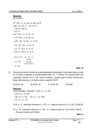 UNMSM-CENTRO PREUNIVERSITARIO Ciclo 2020-I
Semana Nº 4 (Prohibida su reproducción y venta) Pág. 57
Solución:
Se cumple:
2 2
x 8 x 1 b x b 2x 4 0
      

i) 2
2x 4 2x b ; x b 0
2x 4 2x b
b 4
 

  
  
 
 
 
2
2
2
2
)
ii x 8 x 1 4 2x 4
x 8 x 1 8 2x 0
x 2x 1 8 x 1 9 0
x 1 8 x 1 9 0
    
    
    
   

 
 
  
2
9 1 0
x 1 8 x 1 9 0
x 1 x 1
   
    
 

absurdo
No cumple la condicion
9 1
x 1 x 1
x 10 x 8
x 10.
      
 

  

Rpta.: B
3. Una piscina tiene la forma de un paralelepípedo rectangular ,cuya base tiene un área
de 3 metros cuadrados y su profundidad mide 2x 1
 metros. Si la piscina tiene una
capacidad máxima de x 18
 metros cúbicos, ¿cuánto será el costo mínimo para
llenar dicha piscina, si el metro cúbico cuesta S/ 3,30?
A) S/ 49, 50 B) S/ 52, 30 C) S/ 69, 30 D) S/ 66
Solución:
i) De los datos : Volumen = 3 2x 1 x 18

 
 
6
6 6
x 3 x 18
x 3 x 18 x 3 x 18
x 3 x 3



  
       
   
ii) Si x 3
 , entonces Volumen= 21
x 18 
 , luego el costo es: 21 x 3,30 = S/ 69,30
Si x 3
  , entonces Volumen= 15
x 18 
 , luego el costo es: 15 x 3,30= S/ 49,50
 El costo mínimo es S/ 49,50.
Rpta.:A
156
 