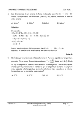 UNMSM-CENTRO PREUNIVERSITARIO Ciclo 2020-I
Semana Nº 4 (Prohibida su reproducción y venta) Pág. 58
4. Las dimensiones de un terreno de forma rectangular son 4x 8
 y 10x 20

metros. Si el perímetro del terreno es 6x 12 66

 metros, determine el área de
dicho terreno.
A) 2
420m B) 2
300m C) 2
240m D) 2
360m
Solución:
De los datos :
 
2 2
2
4x 8 10x 20 6x 12 66
4 x 2 10 x 2 6 x 2 66 6 x 2 66
28 x 2 6 x 2 11
22 x 2 66
x 2 3
 
 
    
 
 

   
    
  
 
  
Luego, las dimensiones del terreno son: 12
4 x 2 
 y 10 x 2 30


Por tanto, el área de dicho terreno es de 360 metros cuadrados.
Rpta.: D
5. El día de ayer en una ciudad del departamento de Puno, se registró una temperatura
promedio T ( en grado Celsius) expresada por T
6
x 3
x



; donde 
x 4,4
  . El día
de hoy la temperatura promedio ha aumentado en cinco grados Celsius respecto del
día de ayer. Si para mañana se pronostica que la temperatura aumente en un grado
más, respecto a la temperatura promedio del día de hoy, ¿cuánto es la mínima
temperatura que se pronostica para mañana?
A) 7 C B) 5 C C) 6 C D) 9 C
157
 