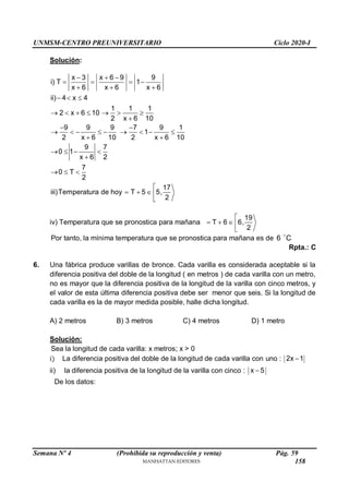 UNMSM-CENTRO PREUNIVERSITARIO Ciclo 2020-I
Semana Nº 4 (Prohibida su reproducción y venta) Pág. 59
Solución:
x 3 x 6 9 9
i) T 1
x 6 x 6 x 6
ii) 4 x 4
1 1 1
2 x 6 10
2 x 6 10
9 9 9 7 9 1
1
2 x 6 10 2 x 6 10
9 7
0 1
x 6 2
7
0 T
2
17
iii)Temperatura de hoy T 5 5,
2
  
   
  
  
      

 
        
 
   

  

   

iv) Temperatura que se pronostica para mañana
19
T 6 6,
2

   

Por tanto, la mínima temperatura que se pronostica para mañana es de 6 C
Rpta.: C
6. Una fábrica produce varillas de bronce. Cada varilla es considerada aceptable si la
diferencia positiva del doble de la longitud ( en metros ) de cada varilla con un metro,
no es mayor que la diferencia positiva de la longitud de la varilla con cinco metros, y
el valor de esta última diferencia positiva debe ser menor que seis. Si la longitud de
cada varilla es la de mayor medida posible, halle dicha longitud.
A) 2 metros B) 3 metros C) 4 metros D) 1 metro
Solución:
Sea la longitud de cada varilla: x metros; x > 0
i) La diferencia positiva del doble de la longitud de cada varilla con uno : 2x 1

ii) la diferencia positiva de la longitud de la varilla con cinco : x 5

De los datos:
158
 