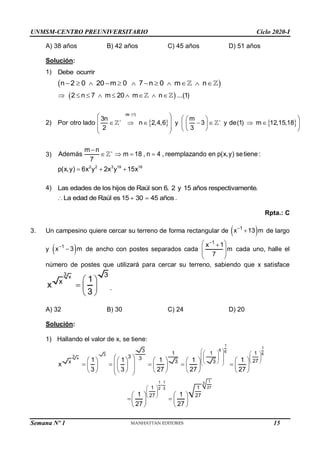 UNMSM-CENTRO PREUNIVERSITARIO Ciclo 2020-I
Semana Nº 1 (Prohibida su reproducción y venta) Pág. 53
A) 38 años B) 42 años C) 45 años D) 51 años
Solución:
1) Debe ocurrir
 
n 2 0 20 m 0 7 n 0 m n
           
 
2 n 7 m 20 m n ...(1)
        
2)    
de (1)
3n m
Por otro lado n 2,4,6 y 3 y de(1) m 12,15,18
2 3
 
   
 
 
      
 
 
   
 
 
3)
m n
Además m 18 , n 4 , reemplazando en p(x,y) setiene :
7


   
2 2 3 19 16
p(x,y) 6x y 2x y 15x
  
4) Las edades de los hijos de Raúl son 6, 2 y 15 años respectivamente.
La edad de Raúl es 15 30 45 años
   .
Rpta.: C
3. Un campesino quiere cercar su terreno de forma rectangular de  
1
x 13 m

 de largo
y  
1
x 3 m

 de ancho con postes separados cada
1
x 1
m
7

 

 
 
 
cada uno, halle el
número de postes que utilizará para cercar su terreno, sabiendo que x satisface
3 x 3
x 1
x
3
 
  
 
.
A) 32 B) 30 C) 24 D) 20
Solución:
1) Hallando el valor de x, se tiene:
1
1
6 6
6
3
3 x
1
1 1 3
27
2 3
3
1 1 1
3 3
27
3 3
x
1 1
27 27
1 1 1 1 1
x
3 3 27 27 27
1 1
27 27

 
   
 
   
   
 
 
 
 
 
 
         
 
    
         
 
         
 
   
 
   
   
15
 