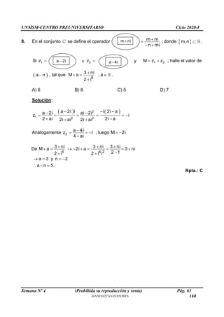 UNMSM-CENTRO PREUNIVERSITARIO Ciclo 2020-I
Semana Nº 4 (Prohibida su reproducción y venta) Pág. 61
8. En el conjunto se define el operador m ni
n mi


 
; donde  
m,n  .
Si 1
z  y 2
z  y 1 2
M z z
  ; halle el valor de
 
a n
 , tal que
6
3 ni
M a , a
2 i

  

.
A) 6 B) 8 C) 5 D) 7
Solución:
   
2
1 2 2
a 2i i i 2i a
a 2i ai 2i
z i
2 ai 2i a
2i ai 2i ai
  
 
     
 
 
Análogamente 2
a 4i
z i
4 ai

  

; luego M 2i
 
De
6 4 2
3 ni 3 ni 3 ni
M a 2i a 3 ni
2 1
2 i 2 i i
  
        

 
a 3 y n 2
a n 5.
   
  
Rpta.: C
m ni

a 2i
 a 4i

160
 