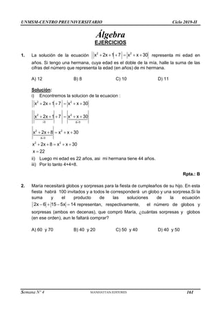 UNMSM-CENTRO PREUNIVERSITARIO Ciclo 2019-II
Semana Nº 4 (Prohibida su reproducción y venta) Pág. 48
Álgebra
EJERCICIOS
1. La solución de la ecuación      
2 2
x 2x 1 7 x x 30 representa mi edad en
años. Si tengo una hermana, cuya edad es el doble de la mía, halle la suma de las
cifras del número que representa la edad (en años) de mi hermana.
A) 12 B) 8 C) 10 D) 11
Solución:
i) Encontremos la solucion de la ecuacion :
 

     
     
    
    

2 2
2 2
0 Δ 0
2 2
Δ 0
2 2
x 2x 1 7 x x 30
x 2x 1 7 x x 30
x 2x 8 x x 30
x 2x 8 x x 30
x 22
ii) Luego mi edad es 22 años, asi mi hermana tiene 44 años.
iii) Por lo tanto 4+4=8.
Rpta.: B
2. María necesitará globos y sorpresas para la fiesta de cumpleaños de su hijo. En esta
fiesta habrá 100 invitados y a todos le corresponderá un globo y una sorpresa.Si la
suma y el producto de las soluciones de la ecuación
   
2x 6 15 5x 14 representan, respectivamente, el número de globos y
sorpresas (ambos en decenas), que compró María, ¿cuántas sorpresas y globos
(en ese orden), aun le faltará comprar?
A) 60 y 70 B) 40 y 20 C) 50 y 40 D) 40 y 50
161
 