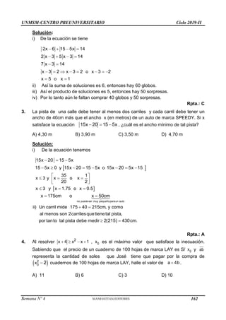 UNMSM-CENTRO PREUNIVERSITARIO Ciclo 2019-II
Semana Nº 4 (Prohibida su reproducción y venta) Pág. 49
Solución:
i) De la ecuación se tiene
   
   
 
       
 
2x 6 15 5x 14
2 x 3 5 x 3 14
7 x 3 14
x 3 2 x 3 2 o x 3 2
x 5 o x 1
ii) Así la suma de soluciones es 6, entonces hay 60 globos.
iii) Así el producto de soluciones es 5, entonces hay 50 sorpresas.
iv) Por lo tanto aún le faltan comprar 40 globos y 50 sorpresas.
Rpta.: C
3. La pista de una calle debe tener al menos dos carriles y cada carril debe tener un
ancho de 40cm más que el ancho x (en metros) de un auto de marca SPEEDY. Si x
satisface la ecuación 15x 20 15 5x
   , ¿cuál es el ancho mínimo de tal pista?
A) 4,30 m B) 3,90 m C) 3,50 m D) 4,70 m
Solución:
i) De la ecuación tenemos
 
 
  
       
 
  
 
 
  
15x 20 15 5x
15 5x 0 y 15x 20 15 5x o 15x 20 5x 15
35 1
x 3 y x o x
20 2
x 3 y x 1.75 o x 0.5
 
 
 
no puedeser muy pequeñoparaun auto
x 175cm o x 50cm
ii) Un carril mide 175 40 215cm, y como
al menos son 2carrilesquetienetal pista,
por tanto tal pista debe medir 2(215) 430cm.
Rpta.: A
4. Al resolver    
2
x 4 x x 1 , 0
x es el máximo valor que satisface la inecuación.
Sabiendo que el precio de un cuaderno de 100 hojas de marca LAY es S/ 0
x y ab
representa la cantidad de soles que José tiene que pagar por la compra de
 

2
0
x 2 cuadernos de 100 hojas de marca LAY, halle el valor de 
a 4b .
A) 11 B) 6 C) 3 D) 10
162
 
